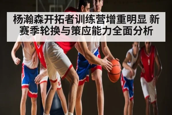 杨瀚森开拓者训练营增重明显 新赛季轮换与策应能力全面分析